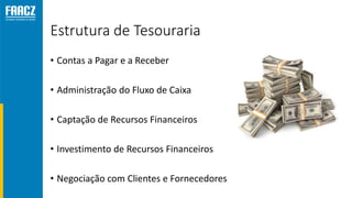 Estrutura de Tesouraria
• Contas a Pagar e a Receber
• Administração do Fluxo de Caixa
• Captação de Recursos Financeiros
• Investimento de Recursos Financeiros
• Negociação com Clientes e Fornecedores
 