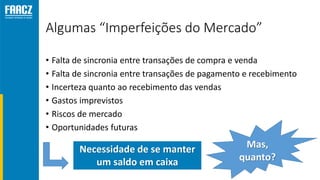 Algumas “Imperfeições do Mercado”
• Falta de sincronia entre transações de compra e venda
• Falta de sincronia entre transações de pagamento e recebimento
• Incerteza quanto ao recebimento das vendas
• Gastos imprevistos
• Riscos de mercado
• Oportunidades futuras
Necessidade de se manter
um saldo em caixa
Mas,
quanto?
 