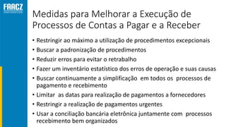 Medidas para Melhorar a Execução de
Processos de Contas a Pagar e a Receber
• Restringir ao máximo a utilização de procedimentos excepcionais
• Buscar a padronização de procedimentos
• Reduzir erros para evitar o retrabalho
• Fazer um inventário estatístico dos erros de operação e suas causas
• Buscar continuamente a simplificação em todos os processos de
pagamento e recebimento
• Limitar as datas para realização de pagamentos a fornecedores
• Restringir a realização de pagamentos urgentes
• Usar a conciliação bancária eletrônica juntamente com processos
recebimento bem organizados
 