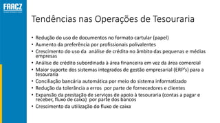 Tendências nas Operações de Tesouraria
• Redução do uso de documentos no formato cartular (papel)
• Aumento da preferência por profissionais polivalentes
• Crescimento do uso da análise de crédito no âmbito das pequenas e médias
empresas
• Análise de crédito subordinada à área financeira em vez da área comercial
• Maior suporte dos sistemas integrados de gestão empresarial (ERP’s) para a
tesouraria
• Conciliação bancária automática por meio do sistema informatizado
• Redução da tolerância a erros por parte de fornecedores e clientes
• Expansão da prestação de serviços de apoio à tesouraria (contas a pagar e
receber, fluxo de caixa) por parte dos bancos
• Crescimento da utilização do fluxo de caixa
 