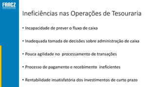 Ineficiências nas Operações de Tesouraria
• Incapacidade de prever o fluxo de caixa
• Inadequada tomada de decisões sobre administração de caixa
• Pouca agilidade no processamento de transações
• Processo de pagamento e recebimento ineficientes
• Rentabilidade insatisfatória dos investimentos de curto prazo
 