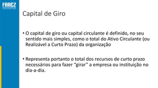 Capital de Giro
• O capital de giro ou capital circulante é definido, no seu
sentido mais simples, como o total do Ativo Circulante (ou
Realizável a Curto Prazo) da organização
• Representa portanto o total dos recursos de curto prazo
necessários para fazer “girar” a empresa ou instituição no
dia-a-dia.
 