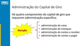 Administração do Capital de Giro
Há quatro componentes do capital de giro que
requerem administração específica:
• administração de caixa
• administração de estoques
• administração de contas a receber
• administração de contas a pagar
Atenção
 