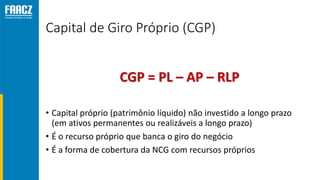 Capital de Giro Próprio (CGP)
• Capital próprio (patrimônio líquido) não investido a longo prazo
(em ativos permanentes ou realizáveis a longo prazo)
• É o recurso próprio que banca o giro do negócio
• É a forma de cobertura da NCG com recursos próprios
CGP = PL – AP – RLP
 