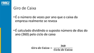Giro de Caixa
•É o número de vezes por ano que o caixa da
empresa realmente se reveza
•É calculado dividindo o suposto número de dias do
ano (360) pelo ciclo de caixa
𝑮𝒊𝒓𝒐 𝒅𝒆 𝑪𝒂𝒊𝒙𝒂 =
𝟑𝟔𝟎
𝑪𝒊𝒄𝒍𝒐 𝒅𝒆 𝑪𝒂𝒊𝒙𝒂
 