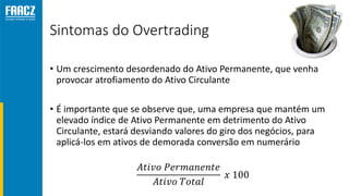 Sintomas do Overtrading
• Um crescimento desordenado do Ativo Permanente, que venha
provocar atrofiamento do Ativo Circulante
• É importante que se observe que, uma empresa que mantém um
elevado índice de Ativo Permanente em detrimento do Ativo
Circulante, estará desviando valores do giro dos negócios, para
aplicá-los em ativos de demorada conversão em numerário
𝐴𝑡𝑖𝑣𝑜 𝑃𝑒𝑟𝑚𝑎𝑛𝑒𝑛𝑡𝑒
𝐴𝑡𝑖𝑣𝑜 𝑇𝑜𝑡𝑎𝑙
𝑥 100
 