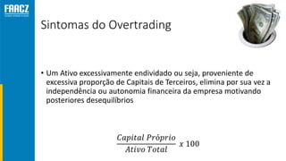 Sintomas do Overtrading
• Um Ativo excessivamente endividado ou seja, proveniente de
excessiva proporção de Capitais de Terceiros, elimina por sua vez a
independência ou autonomia financeira da empresa motivando
posteriores desequilíbrios
𝐶𝑎𝑝𝑖𝑡𝑎𝑙 𝑃𝑟ó𝑝𝑟𝑖𝑜
𝐴𝑡𝑖𝑣𝑜 𝑇𝑜𝑡𝑎𝑙
𝑥 100
 