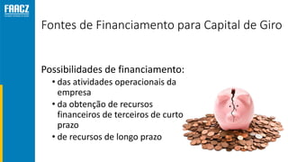 Fontes de Financiamento para Capital de Giro
Possibilidades de financiamento:
• das atividades operacionais da
empresa
• da obtenção de recursos
financeiros de terceiros de curto
prazo
• de recursos de longo prazo
 