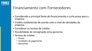 Financiamento com Fornecedores
• Considerada a principal fonte de financiamento a curto prazo para a
empresa
• Crédito estabelecido de acordo com o nível de atividades da
empresa
• Considerar os termos de crédito
• Possibilidade de consignação e/ou parcerias
• Termos de crédito
• Prazos
• Condições de pagamento
• Descontos
 