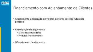 Financiamento com Adiantamento de Clientes
• Recebimento antecipado de valores por uma entrega futura do
produto
• Antecipação de pagamento
• Mercados compradores
• Produtos sob encomenda
• Oferecimento de descontos
 