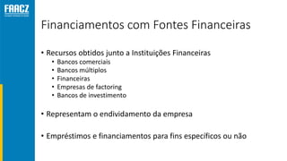 Financiamentos com Fontes Financeiras
• Recursos obtidos junto a Instituições Financeiras
• Bancos comerciais
• Bancos múltiplos
• Financeiras
• Empresas de factoring
• Bancos de investimento
• Representam o endividamento da empresa
• Empréstimos e financiamentos para fins específicos ou não
 