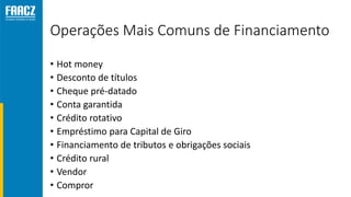 Operações Mais Comuns de Financiamento
• Hot money
• Desconto de títulos
• Cheque pré-datado
• Conta garantida
• Crédito rotativo
• Empréstimo para Capital de Giro
• Financiamento de tributos e obrigações sociais
• Crédito rural
• Vendor
• Compror
 