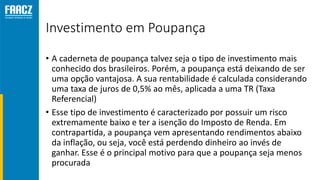 Investimento em Poupança
• A caderneta de poupança talvez seja o tipo de investimento mais
conhecido dos brasileiros. Porém, a poupança está deixando de ser
uma opção vantajosa. A sua rentabilidade é calculada considerando
uma taxa de juros de 0,5% ao mês, aplicada a uma TR (Taxa
Referencial)
• Esse tipo de investimento é caracterizado por possuir um risco
extremamente baixo e ter a isenção do Imposto de Renda. Em
contrapartida, a poupança vem apresentando rendimentos abaixo
da inflação, ou seja, você está perdendo dinheiro ao invés de
ganhar. Esse é o principal motivo para que a poupança seja menos
procurada
 