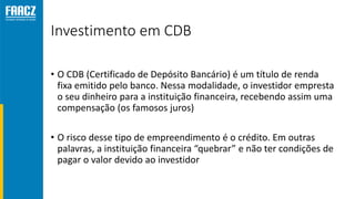Investimento em CDB
• O CDB (Certificado de Depósito Bancário) é um título de renda
fixa emitido pelo banco. Nessa modalidade, o investidor empresta
o seu dinheiro para a instituição financeira, recebendo assim uma
compensação (os famosos juros)
• O risco desse tipo de empreendimento é o crédito. Em outras
palavras, a instituição financeira “quebrar” e não ter condições de
pagar o valor devido ao investidor
 