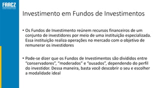 Investimento em Fundos de Investimentos
• Os Fundos de Investimento reúnem recursos financeiros de um
conjunto de investidores por meio de uma instituição especializada.
Essa instituição realiza operações no mercado com o objetivo de
remunerar os investidores
• Pode-se dizer que os Fundos de Investimentos são divididos entre
“conservadores”, “moderados” e “ousados”, dependendo do perfil
do investidor. Dessa maneira, basta você descobrir o seu e escolher
a modalidade ideal
 