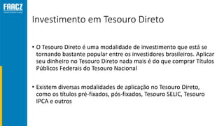 Investimento em Tesouro Direto
• O Tesouro Direto é uma modalidade de investimento que está se
tornando bastante popular entre os investidores brasileiros. Aplicar
seu dinheiro no Tesouro Direto nada mais é do que comprar Títulos
Públicos Federais do Tesouro Nacional
• Existem diversas modalidades de aplicação no Tesouro Direto,
como os títulos pré-fixados, pós-fixados, Tesouro SELIC, Tesouro
IPCA e outros
 