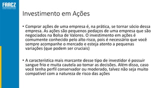 Investimento em Ações
• Comprar ações de uma empresa é, na prática, se tornar sócio dessa
empresa. As ações são pequenos pedaços de uma empresa que são
negociados na Bolsa de Valores. O investimento em ações é
comumente conhecido pelo alto risco, pois é necessário que você
sempre acompanhe o mercado e esteja atento a pequenas
variações (que podem ser cruciais)
• A característica mais marcante desse tipo de investidor é possuir
sangue frio e muita cautela ao tomar as decisões. Além disso, caso
você tenha perfil conservador ou moderado, talvez não seja muito
compatível com a natureza de risco das ações
 