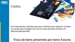 Crédito
Um instrumento utilizado para que o cliente possa adquirir um bem
ou serviço que irá pagar em uma ou mais parcelas durante um
determinado período
Troca de bens presentes por bens futuros
 