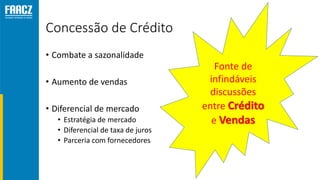 Concessão de Crédito
• Combate a sazonalidade
• Aumento de vendas
• Diferencial de mercado
• Estratégia de mercado
• Diferencial de taxa de juros
• Parceria com fornecedores
Fonte de
infindáveis
discussões
entre Crédito
e Vendas
 