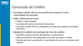 Concessão de Crédito
• Conceder crédito não é uma escolha da empresa, é uma
necessidade de mercado
• Todo crédito possui riscos
• Perdas e oportunidades
• Aumento de receitas x Aumento de despesas
• Conceder crédito de forma adequada é o ponto para melhores resultados
financeiro
• Adoção de modelos de avaliação de risco de crédito:
• Identifica e separa clientes adimplentes e inadimplentes
• Mensura de forma mais adequada o real valor do contas a receber
• Permite gerenciar a qualidade e a quantidade do risco que a empresa está
exposta
 