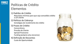 Políticas de Crédito
Elementos
1) Padrões de Crédito
Requisitos mínimos para que seja concedido crédito
a um cliente
2) Políticas de Cobrança
Estratégias de recebimento do crédito
3) Prazos de Crédito
Concorrência
Pressão do Cliente
Spread Financeiro
Funding (próprio e/ou terceiros)
4) Definição de Descontos
Custo de Oportunidade
 