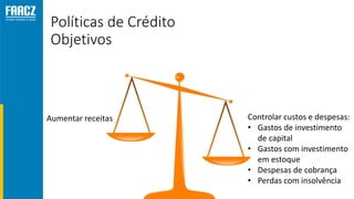 Políticas de Crédito
Objetivos
Aumentar receitas Controlar custos e despesas:
• Gastos de investimento
de capital
• Gastos com investimento
em estoque
• Despesas de cobrança
• Perdas com insolvência
 