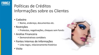 Políticas de Créditos
Informações sobre os Clientes
• Cadastro
• Nome, endereço, documentos etc.
• Restrições
• Protestos, negativações, cheques sem fundo
• Análise Financeira
• Demonstrativos contábeis
• Fontes Internas de Informações
• Lista negra, relacionamento histórico
• Visita
 