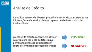 Análise de Crédito
Identificar através de diversos procedimentos os riscos existentes nas
informações e dados dos clientes capazes de diminuir o risco de
inadimplência
A análise de crédito consiste em atribuir
valores a um conjunto de fatores que
permitam a emissão de um parecer
sobre determinada operação de crédito
POSITIVO
NEGATIVO
 