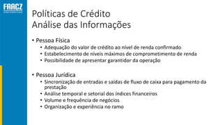Políticas de Crédito
Análise das Informações
• Pessoa Física
• Adequação do valor de crédito ao nível de renda confirmado
• Estabelecimento de níveis máximos de comprometimento de renda
• Possibilidade de apresentar garantidor da operação
• Pessoa Jurídica
• Sincronização de entradas e saídas de fluxo de caixa para pagamento da
prestação
• Análise temporal e setorial dos índices financeiros
• Volume e frequência de negócios
• Organização e experiência no ramo
 