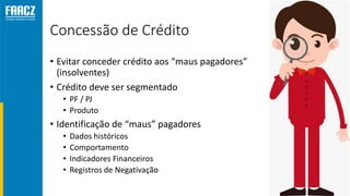 Concessão de Crédito
• Evitar conceder crédito aos “maus pagadores”
(insolventes)
• Crédito deve ser segmentado
• PF / PJ
• Produto
• Identificação de “maus” pagadores
• Dados históricos
• Comportamento
• Indicadores Financeiros
• Registros de Negativação
 
