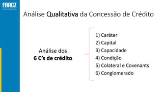 Análise Qualitativa da Concessão de Crédito
1) Caráter
2) Capital
3) Capacidade
4) Condição
5) Colateral e Covenants
6) Conglomerado
Análise dos
6 C’s de crédito
 