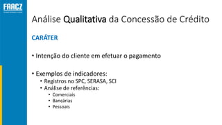 Análise Qualitativa da Concessão de Crédito
CARÁTER
• Intenção do cliente em efetuar o pagamento
• Exemplos de indicadores:
• Registros no SPC, SERASA, SCI
• Análise de referências:
• Comerciais
• Bancárias
• Pessoais
 