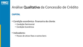 Análise Qualitativa da Concessão de Crédito
CAPITAL
• Condição econômico- financeira do cliente
• Condição Patrimonial
• Condição Econômica
• Indicadores:
• Posses de ativos fixos e outros bens
 