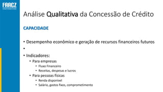 Análise Qualitativa da Concessão de Crédito
CAPACIDADE
• Desempenho econômico e geração de recursos financeiros futuros
•
• Indicadores:
• Para empresas
• Fluxo Financeiro
• Receitas, despesas e lucros
• Para pessoas físicas
• Renda disponível
• Salário, gastos fixos, comprometimento
 