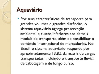 Aquaviário
   Por suas características de transporte para
    grandes volumes e grandes distâncias, o
    sistema aquaviário agrega preservação
    ambiental e custos inferiores aos demais
    modais de transporte, além de possibilitar o
    comércio internacional de mercadorias. No
    Brasil, o sistema aquaviário responde por
    aproximadamente 13,8% da matriz de cargas
    transportadas, incluindo o transporte fluvial,
    de cabotagem e de longo curso.
 