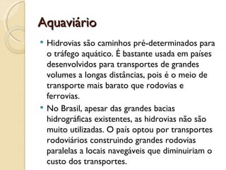 Aquaviário
   Hidrovias são caminhos pré-determinados para
    o tráfego aquático. É bastante usada em países
    desenvolvidos para transportes de grandes
    volumes a longas distâncias, pois é o meio de
    transporte mais barato que rodovias e
    ferrovias.
   No Brasil, apesar das grandes bacias
    hidrográficas existentes, as hidrovias não são
    muito utilizadas. O país optou por transportes
    rodoviários construindo grandes rodovias
    paralelas a locais navegáveis que diminuiriam o
    custo dos transportes.
 