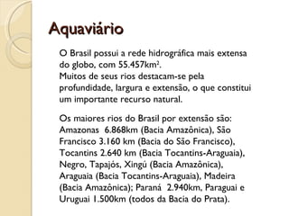 Aquaviário
 O Brasil possui a rede hidrográfica mais extensa
 do globo, com 55.457km2. 
 Muitos de seus rios destacam-se pela
 profundidade, largura e extensão, o que constitui
 um importante recurso natural. 
 Os maiores rios do Brasil por extensão são:
 Amazonas  6.868km (Bacia Amazônica), São
 Francisco 3.160 km (Bacia do São Francisco),
 Tocantins 2.640 km (Bacia Tocantins-Araguaia),
 Negro, Tapajós, Xingú (Bacia Amazônica),
 Araguaia (Bacia Tocantins-Araguaia), Madeira
 (Bacia Amazônica); Paraná  2.940km, Paraguai e
 Uruguai 1.500km (todos da Bacia do Prata).
 