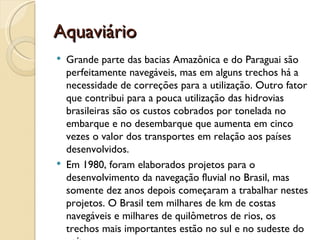 Aquaviário
   Grande parte das bacias Amazônica e do Paraguai são
    perfeitamente navegáveis, mas em alguns trechos há a
    necessidade de correções para a utilização. Outro fator
    que contribui para a pouca utilização das hidrovias
    brasileiras são os custos cobrados por tonelada no
    embarque e no desembarque que aumenta em cinco
    vezes o valor dos transportes em relação aos países
    desenvolvidos.
   Em 1980, foram elaborados projetos para o
    desenvolvimento da navegação fluvial no Brasil, mas
    somente dez anos depois começaram a trabalhar nestes
    projetos. O Brasil tem milhares de km de costas
    navegáveis e milhares de quilômetros de rios, os
    trechos mais importantes estão no sul e no sudeste do
 