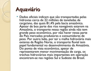 Aquaviário
   Dados oficiais indicam que são transportadas pelas
    hidrovias cerca de 22 milhões de toneladas de
    carga/ano, das quais 81,4% pela bacia amazônica.
    Apesar de boa parte dos rios navegáveis estarem na
    Amazônia, o transporte nessa região ainda não tem
    grande peso econômico, por não haver nessa parte
    do País mercados produtores e consumidores de
    peso. Por outro lado, por ter a malha hidroviária mais
    extensa da Região Norte, o transporte fluvial tem
    papel fundamental no desenvolvimento da Amazônia.
    Do ponto de vista econômico, apesar de
    representarem menor movimentação de carga, os
    trechos hidroviários mais importantes em operação
    encontram-se nas regiões Sul e Sudeste do Brasil.
 