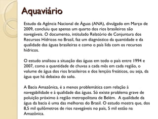 Aquaviário
Estudo da Agência Nacional de Águas (ANA), divulgado em Março de
2009, concluiu que apenas um quarto dos rios brasileiros são
navegáveis. O documento, intitulado Relatório de Conjuntura dos
Recursos Hídricos no Brasil, faz um diagnóstico da quantidade e da
qualidade das águas brasileiras e como o país lida com os recursos
hídricos.

O estudo analisou a situação das águas em todo o país entre 1994 e
2007, como a quantidade de chuvas a cada mês em cada região, o
volume de água dos rios brasileiros e dos lençóis freáticos, ou seja, da
água que há debaixo do solo.

A Bacia Amazônica, é a menos problemática com relação à
navegabilidade e à qualidade das águas. Só existe problema grave de
poluição próximo à região metropolitana de Belém. A qualidade da
água da bacia é uma das melhores do Brasil. O estudo mostra que, dos
8,5 mil quilômetros de rios navegáveis no país, 5 mil estão na
Amazônica.
 