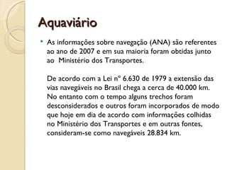 Aquaviário
   As informações sobre navegação (ANA) são referentes
    ao ano de 2007 e em sua maioria foram obtidas junto
    ao  Ministério dos Transportes. 

    De acordo com a Lei nº 6.630 de 1979 a extensão das
    vias navegáveis no Brasil chega a cerca de 40.000 km.
    No entanto com o tempo alguns trechos foram
    desconsiderados e outros foram incorporados de modo
    que hoje em dia de acordo com informações colhidas
    no Ministério dos Transportes e em outras fontes,
    consideram-se como navegáveis 28.834 km.
 