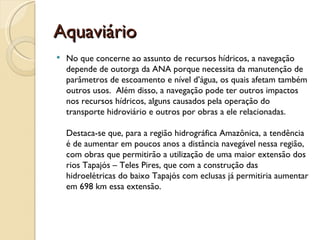 Aquaviário
   No que concerne ao assunto de recursos hídricos, a navegação
    depende de outorga da ANA porque necessita da manutenção de
    parâmetros de escoamento e nível d’água, os quais afetam também
    outros usos. Além disso, a navegação pode ter outros impactos
    nos recursos hídricos, alguns causados pela operação do
    transporte hidroviário e outros por obras a ele relacionadas. 

    Destaca-se que, para a região hidrográfica Amazônica, a tendência
    é de aumentar em poucos anos a distância navegável nessa região,
    com obras que permitirão a utilização de uma maior extensão dos
    rios Tapajós – Teles Pires, que com a construção das
    hidroelétricas do baixo Tapajós com eclusas já permitiria aumentar
    em 698 km essa extensão.
 