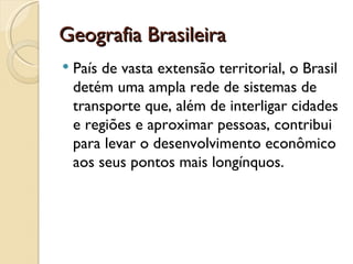 Geografia Brasileira
   País de vasta extensão territorial, o Brasil
    detém uma ampla rede de sistemas de
    transporte que, além de interligar cidades
    e regiões e aproximar pessoas, contribui
    para levar o desenvolvimento econômico
    aos seus pontos mais longínquos.
 