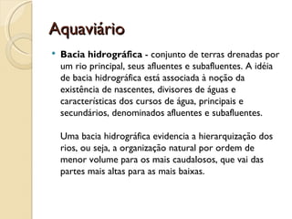 Aquaviário
   Bacia hidrográfica - conjunto de terras drenadas por
    um rio principal, seus afluentes e subafluentes. A idéia
    de bacia hidrográfica está associada à noção da
    existência de nascentes, divisores de águas e
    características dos cursos de água, principais e
    secundários, denominados afluentes e subafluentes. 

    Uma bacia hidrográfica evidencia a hierarquização dos
    rios, ou seja, a organização natural por ordem de
    menor volume para os mais caudalosos, que vai das
    partes mais altas para as mais baixas. 
 