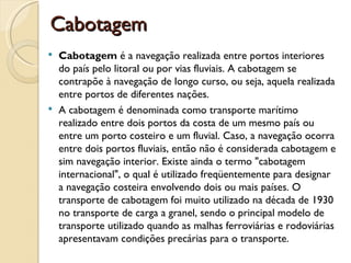 Cabotagem
 Cabotagem é a navegação realizada entre portos interiores
  do país pelo litoral ou por vias fluviais. A cabotagem se
  contrapõe à navegação de longo curso, ou seja, aquela realizada
  entre portos de diferentes nações.
 A cabotagem é denominada como transporte marítimo
  realizado entre dois portos da costa de um mesmo país ou
  entre um porto costeiro e um fluvial. Caso, a navegação ocorra
  entre dois portos fluviais, então não é considerada cabotagem e
  sim navegação interior. Existe ainda o termo "cabotagem
  internacional", o qual é utilizado freqüentemente para designar
  a navegação costeira envolvendo dois ou mais países. O
  transporte de cabotagem foi muito utilizado na década de 1930
  no transporte de carga a granel, sendo o principal modelo de
  transporte utilizado quando as malhas ferroviárias e rodoviárias
  apresentavam condições precárias para o transporte.
 