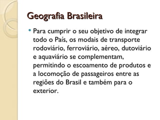 Geografia Brasileira
   Para cumprir o seu objetivo de integrar
    todo o País, os modais de transporte
    rodoviário, ferroviário, aéreo, dutoviário
    e aquaviário se complementam,
    permitindo o escoamento de produtos e
    a locomoção de passageiros entre as
    regiões do Brasil e também para o
    exterior.
 