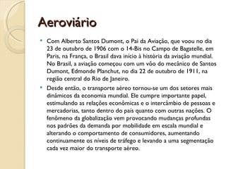 Aeroviário
 Com Alberto Santos Dumont, o Pai da Aviação, que voou no dia
  23 de outubro de 1906 com o 14-Bis no Campo de Bagatelle, em
  Paris, na França, o Brasil dava início à história da aviação mundial.
  No Brasil, a aviação começou com um vôo do mecânico de Santos
  Dumont, Edmonde Planchut, no dia 22 de outubro de 1911, na
  região central do Rio de Janeiro.
 Desde então, o transporte aéreo tornou-se um dos setores mais
  dinâmicos da economia mundial. Ele cumpre importante papel,
  estimulando as relações econômicas e o intercâmbio de pessoas e
  mercadorias, tanto dentro do país quanto com outras nações. O
  fenômeno da globalização vem provocando mudanças profundas
  nos padrões da demanda por mobilidade em escala mundial e
  alterando o comportamento de consumidores, aumentando
  continuamente os níveis de tráfego e levando a uma segmentação
  cada vez maior do transporte aéreo.
 
