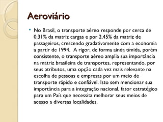 Aeroviário
   No Brasil, o transporte aéreo responde por cerca de
    0,31% da matriz cargas e por 2,45% da matriz de
    passageiros, crescendo gradativamente com a economia
    a partir de 1994. A rigor, de forma ainda tímida, porém
    consistente, o transporte aéreo amplia sua importância
    na matriz brasileira de transportes, representando, por
    seus atributos, uma opção cada vez mais relevante na
    escolha de pessoas e empresas por um meio de
    transporte rápido e confiável. Isto sem mencionar sua
    importância para a integração nacional, fator estratégico
    para um País que necessita melhorar seus meios de
    acesso a diversas localidades.
 