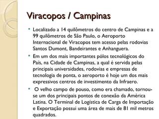 Viracopos / Campinas
   Localizado a 14 quilômetros do centro de Campinas e a
    99 quilômetros de São Paulo, o Aeroporto
    Internacional de Viracopos tem acesso pelas rodovias
    Santos Dumont, Bandeirantes e Anhanguera. 
   Em um dos mais importantes pólos tecnológicos do
    País, na Cidade de Campinas, a qual é servida pelas
    principais universidades, rodovias e empresas de
    tecnologia de ponta, o aeroporto é hoje um dos mais
    expressivos centros de investimento da Infraero.
    O velho campo de pouso, como era chamado, tornou-
    se um dos principais pontos de conexão da América
    Latina. O Terminal de Logística de Carga de Importação
    e Exportação possui uma área de mais de 81 mil metros
    quadrados.
 