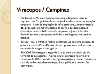 Viracopos / Campinas
 Na década de 90 o aeroporto começou a despontar para o
  segmento de Carga Aérea Internacional, evidenciando sua vocação
  cargueira. Além da ampliação da infra-estrutura, a modernização
  dos processos de movimentação da carga e do desembaraço
  aduaneiro, desenvolvidos através de parceria junto à Receita
  Federal, tornou o aeroporto referência em logística no cenário
  nacional. 
  Desde 1995, a Infraero realiza investimentos para implantação da
  primeira fase do Plano Diretor do aeroporto, com melhorias nos
  terminais de cargas e passageiros.
  Em 2005 foi entregue a segunda fase da obra de ampliação do
  terminal de passageiros. A primeira foi entregue no primeiro
  semestre de 2004, quando o aeroporto passou a contar com novas
  salas de embarque, desembarque, áreas públicas e concessões
  comerciais.
 